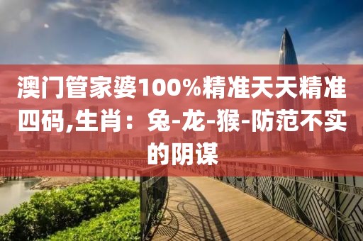 澳门管家婆100%精准天天精准四码,生肖：兔-龙-猴-防范不实的阴谋