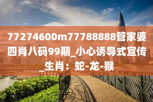 77274600m77788888管家婆四肖八码99期_小心诱导式宣传_生肖：蛇-龙-猴