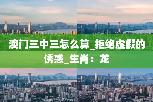 澳门三中三怎么算_拒绝虚假的诱惑_生肖：龙