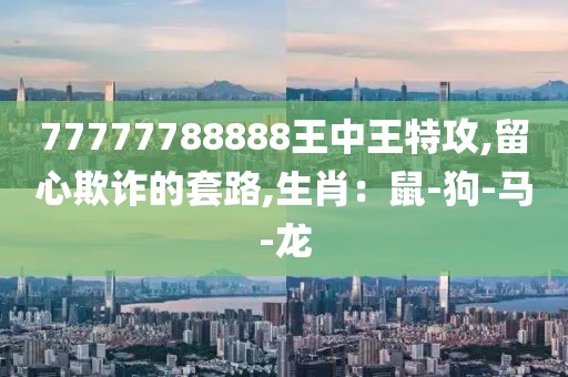 77777788888王中王特攻,留心欺诈的套路,生肖：鼠-狗-马-龙