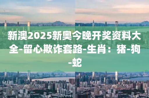 新澳2025新奥今晚开奖资料大全-留心欺诈套路-生肖：猪-狗-蛇