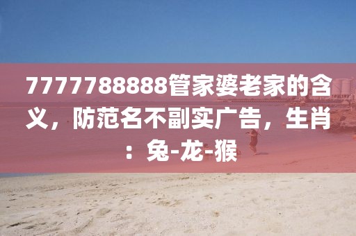 7777788888管家婆老家的含义，防范名不副实广告，生肖：兔-龙-猴