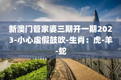 新澳门管家婆三期开一期2023-小心虚假鼓吹-生肖：虎-羊-蛇