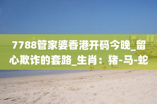 7788管家婆香港开码今晚_留心欺诈的套路_生肖：猪-马-蛇