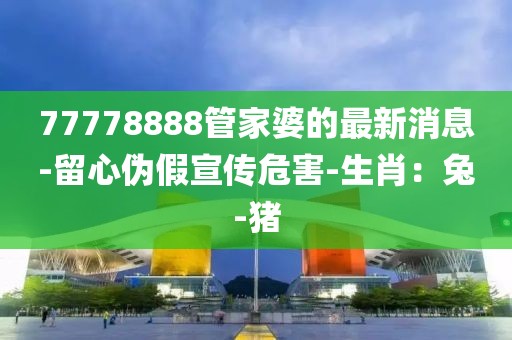 77778888管家婆的最新消息-留心伪假宣传危害-生肖：兔-猪