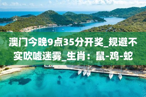 澳门今晚9点35分开奖_规避不实吹嘘迷雾_生肖：鼠-鸡-蛇